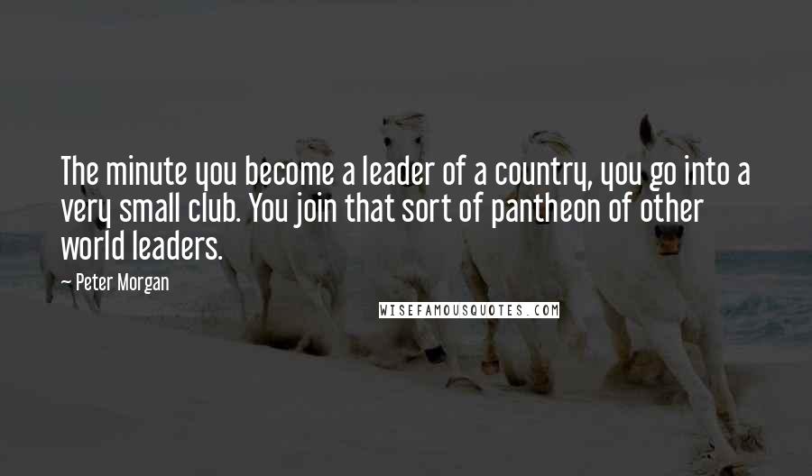 Peter Morgan Quotes: The minute you become a leader of a country, you go into a very small club. You join that sort of pantheon of other world leaders.