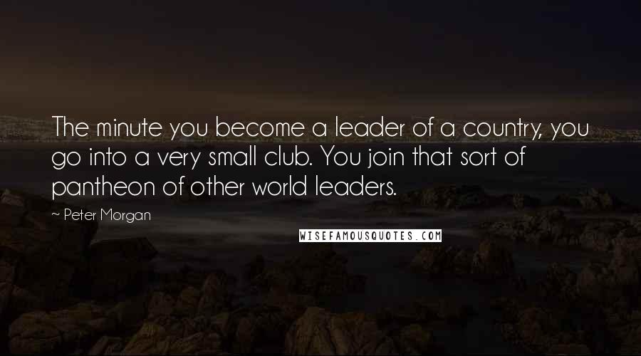 Peter Morgan Quotes: The minute you become a leader of a country, you go into a very small club. You join that sort of pantheon of other world leaders.