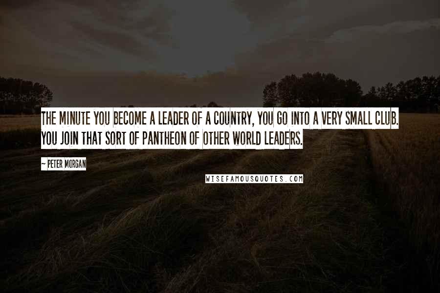 Peter Morgan Quotes: The minute you become a leader of a country, you go into a very small club. You join that sort of pantheon of other world leaders.