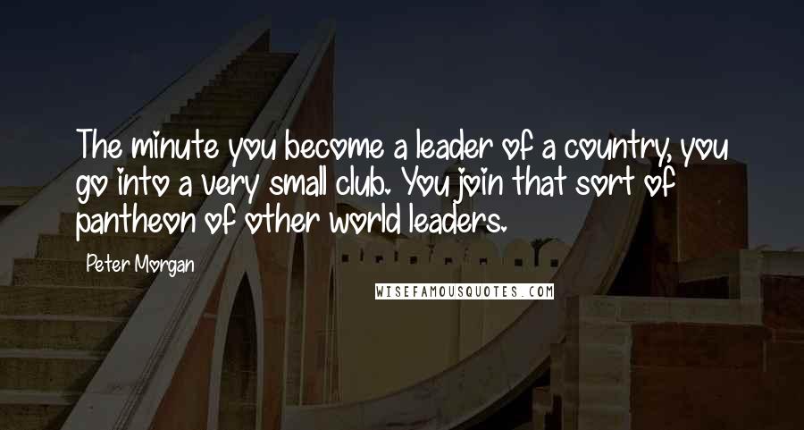 Peter Morgan Quotes: The minute you become a leader of a country, you go into a very small club. You join that sort of pantheon of other world leaders.