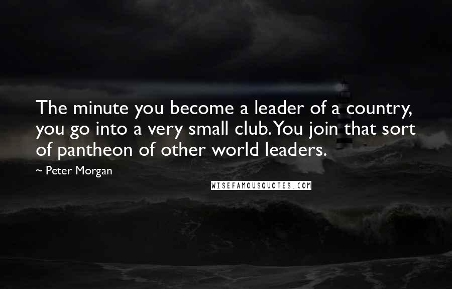 Peter Morgan Quotes: The minute you become a leader of a country, you go into a very small club. You join that sort of pantheon of other world leaders.