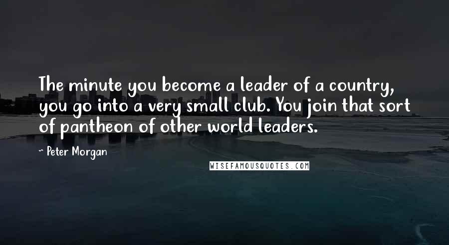 Peter Morgan Quotes: The minute you become a leader of a country, you go into a very small club. You join that sort of pantheon of other world leaders.