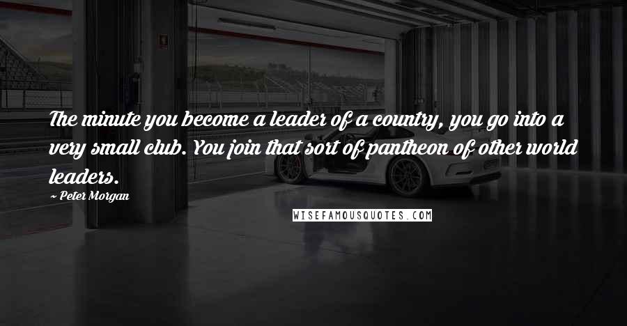 Peter Morgan Quotes: The minute you become a leader of a country, you go into a very small club. You join that sort of pantheon of other world leaders.