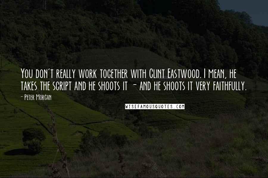 Peter Morgan Quotes: You don't really work together with Clint Eastwood. I mean, he takes the script and he shoots it - and he shoots it very faithfully.