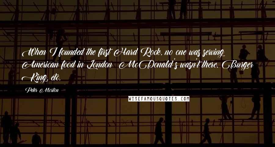 Peter Morton Quotes: When I founded the first Hard Rock, no one was serving American food in London; McDonald's wasn't there, Burger King, etc.