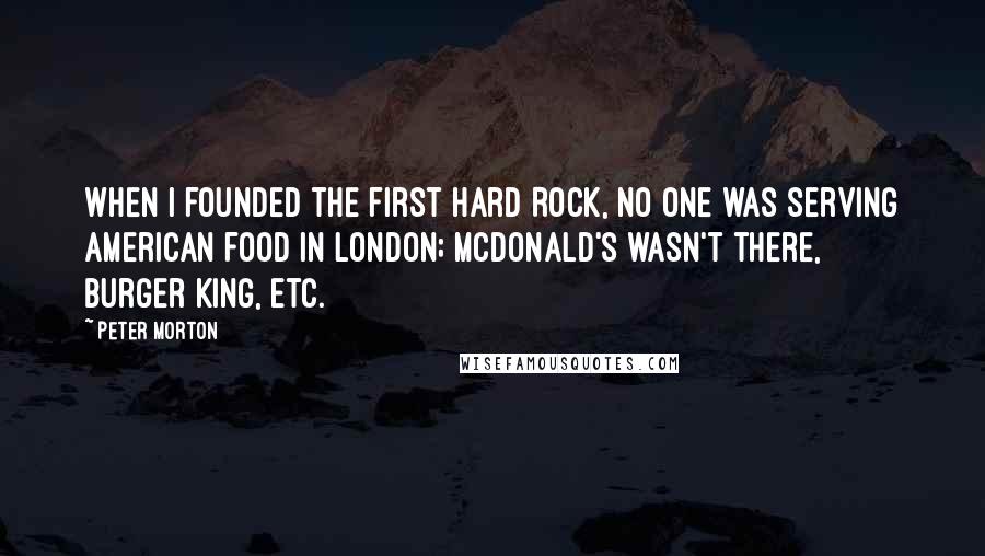 Peter Morton Quotes: When I founded the first Hard Rock, no one was serving American food in London; McDonald's wasn't there, Burger King, etc.