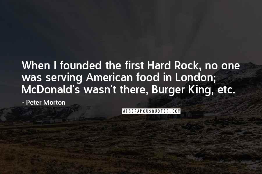 Peter Morton Quotes: When I founded the first Hard Rock, no one was serving American food in London; McDonald's wasn't there, Burger King, etc.