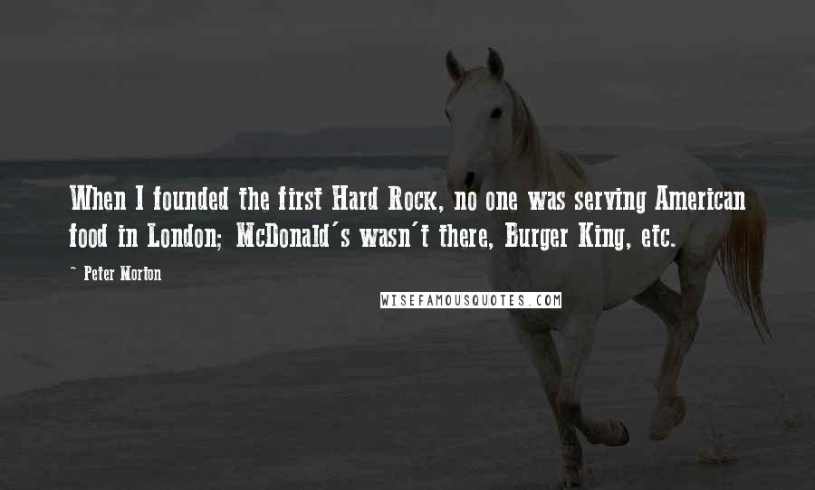 Peter Morton Quotes: When I founded the first Hard Rock, no one was serving American food in London; McDonald's wasn't there, Burger King, etc.