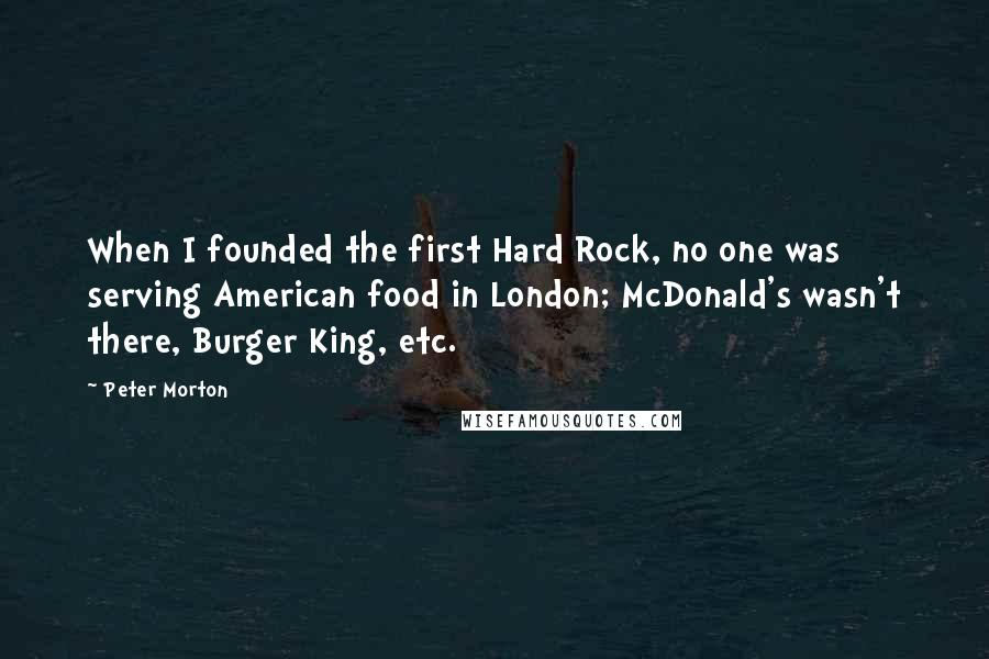 Peter Morton Quotes: When I founded the first Hard Rock, no one was serving American food in London; McDonald's wasn't there, Burger King, etc.