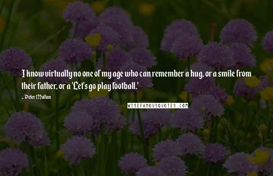 Peter Mullan Quotes: I know virtually no one of my age who can remember a hug, or a smile from their father, or a 'Let's go play football.'