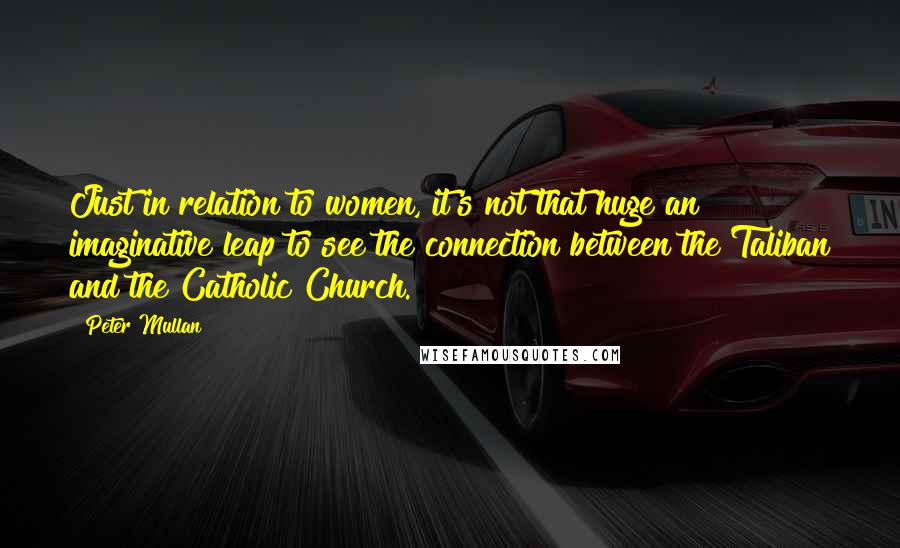 Peter Mullan Quotes: Just in relation to women, it's not that huge an imaginative leap to see the connection between the Taliban and the Catholic Church.