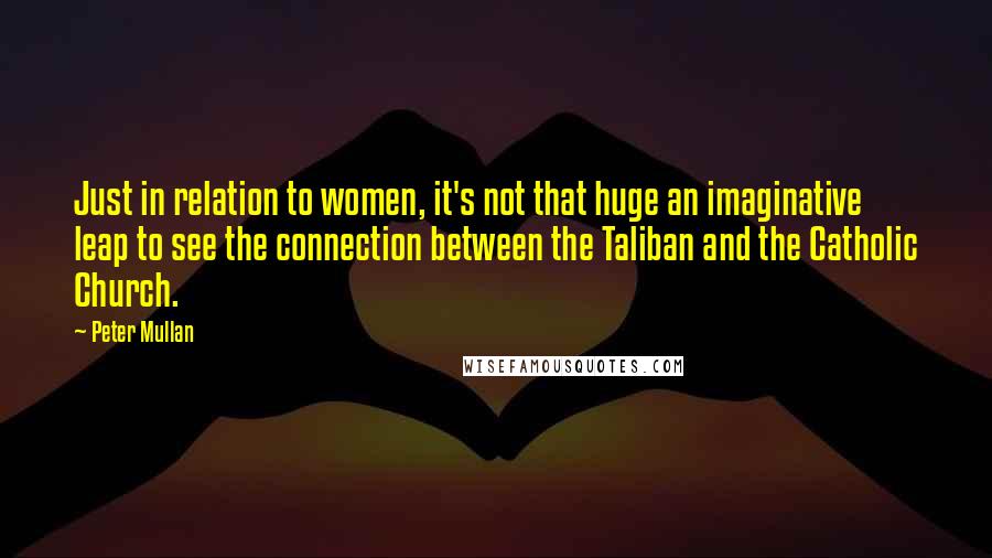 Peter Mullan Quotes: Just in relation to women, it's not that huge an imaginative leap to see the connection between the Taliban and the Catholic Church.