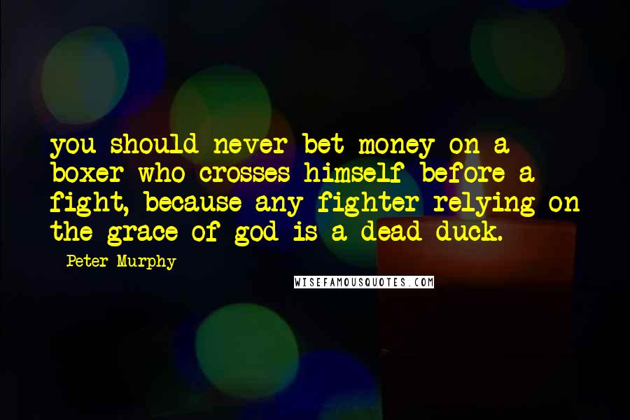 Peter Murphy Quotes: you should never bet money on a boxer who crosses himself before a fight, because any fighter relying on the grace of god is a dead duck.