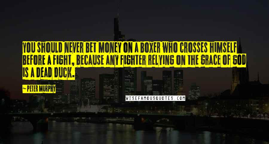 Peter Murphy Quotes: you should never bet money on a boxer who crosses himself before a fight, because any fighter relying on the grace of god is a dead duck.