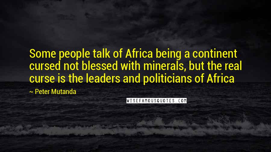 Peter Mutanda Quotes: Some people talk of Africa being a continent cursed not blessed with minerals, but the real curse is the leaders and politicians of Africa