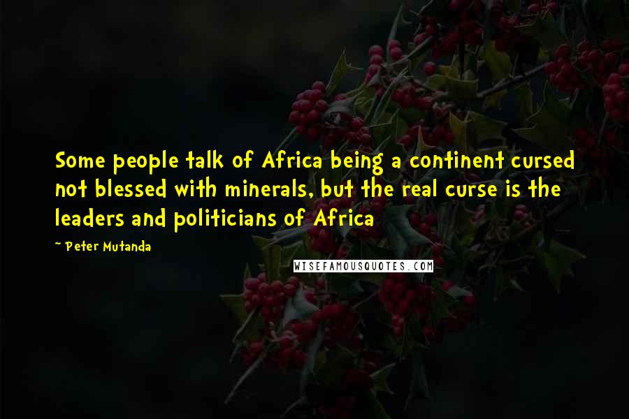 Peter Mutanda Quotes: Some people talk of Africa being a continent cursed not blessed with minerals, but the real curse is the leaders and politicians of Africa