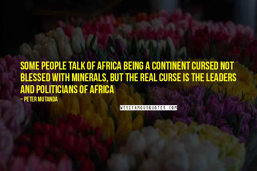 Peter Mutanda Quotes: Some people talk of Africa being a continent cursed not blessed with minerals, but the real curse is the leaders and politicians of Africa