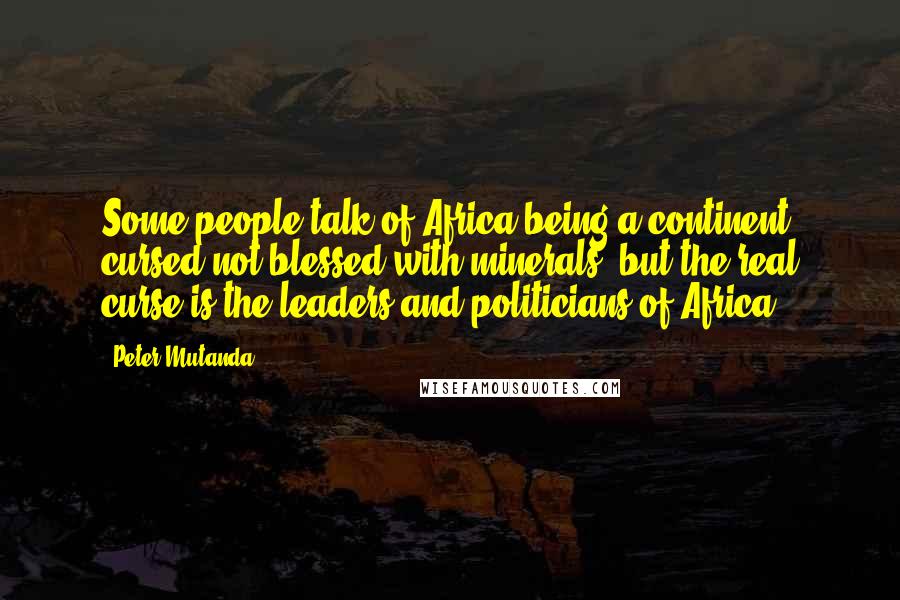 Peter Mutanda Quotes: Some people talk of Africa being a continent cursed not blessed with minerals, but the real curse is the leaders and politicians of Africa