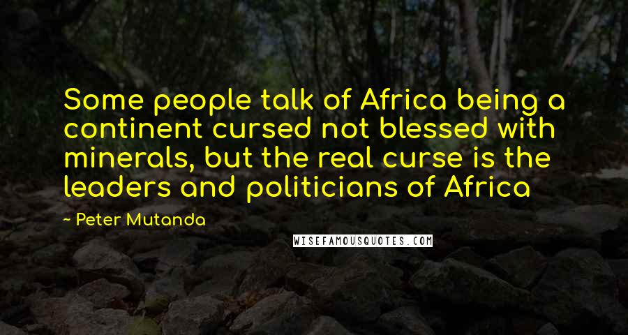 Peter Mutanda Quotes: Some people talk of Africa being a continent cursed not blessed with minerals, but the real curse is the leaders and politicians of Africa