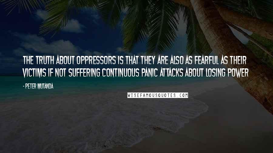 Peter Mutanda Quotes: The truth about oppressors is that they are also as fearful as their victims if not suffering continuous panic attacks about losing power