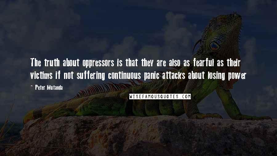 Peter Mutanda Quotes: The truth about oppressors is that they are also as fearful as their victims if not suffering continuous panic attacks about losing power