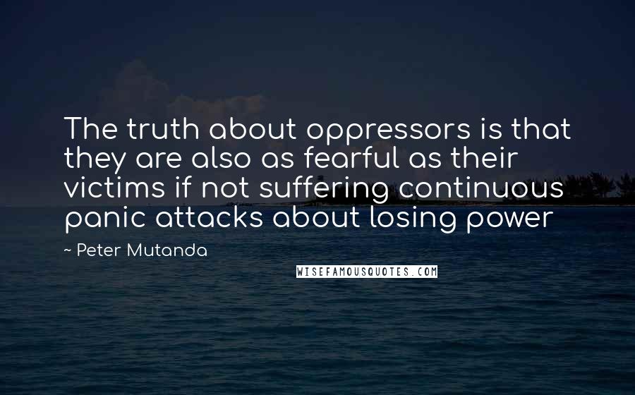 Peter Mutanda Quotes: The truth about oppressors is that they are also as fearful as their victims if not suffering continuous panic attacks about losing power