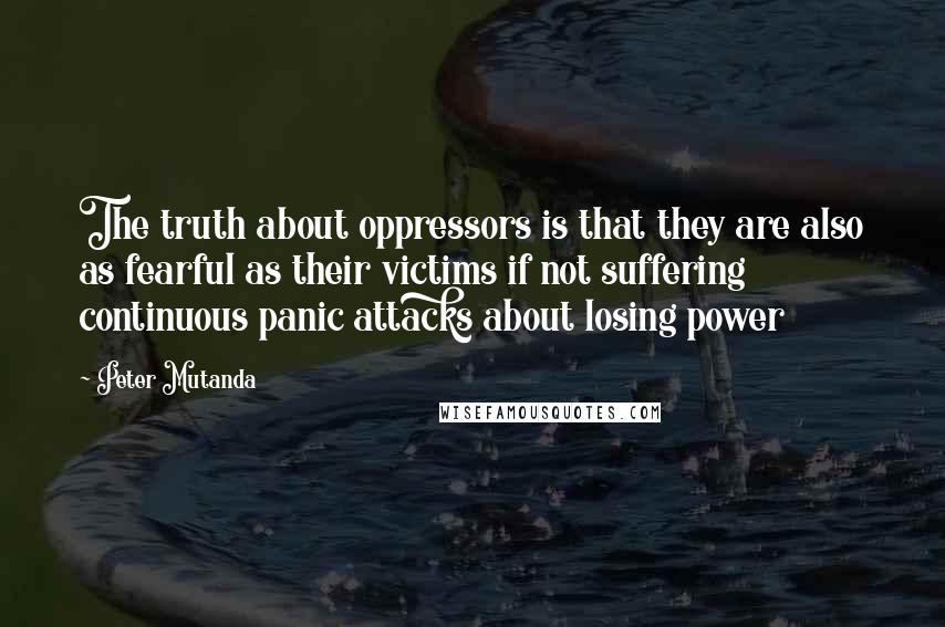 Peter Mutanda Quotes: The truth about oppressors is that they are also as fearful as their victims if not suffering continuous panic attacks about losing power
