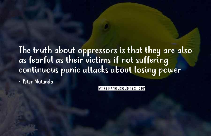 Peter Mutanda Quotes: The truth about oppressors is that they are also as fearful as their victims if not suffering continuous panic attacks about losing power