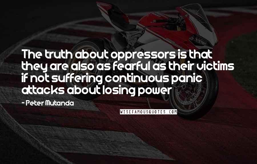 Peter Mutanda Quotes: The truth about oppressors is that they are also as fearful as their victims if not suffering continuous panic attacks about losing power