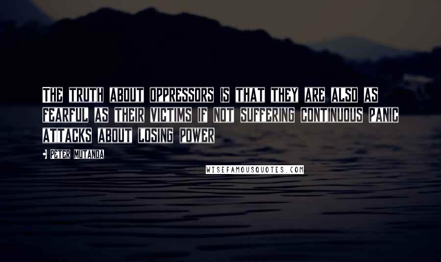 Peter Mutanda Quotes: The truth about oppressors is that they are also as fearful as their victims if not suffering continuous panic attacks about losing power