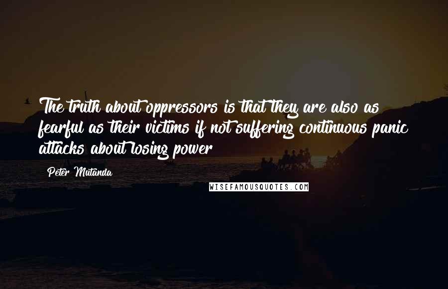 Peter Mutanda Quotes: The truth about oppressors is that they are also as fearful as their victims if not suffering continuous panic attacks about losing power