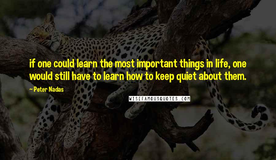 Peter Nadas Quotes: if one could learn the most important things in life, one would still have to learn how to keep quiet about them.