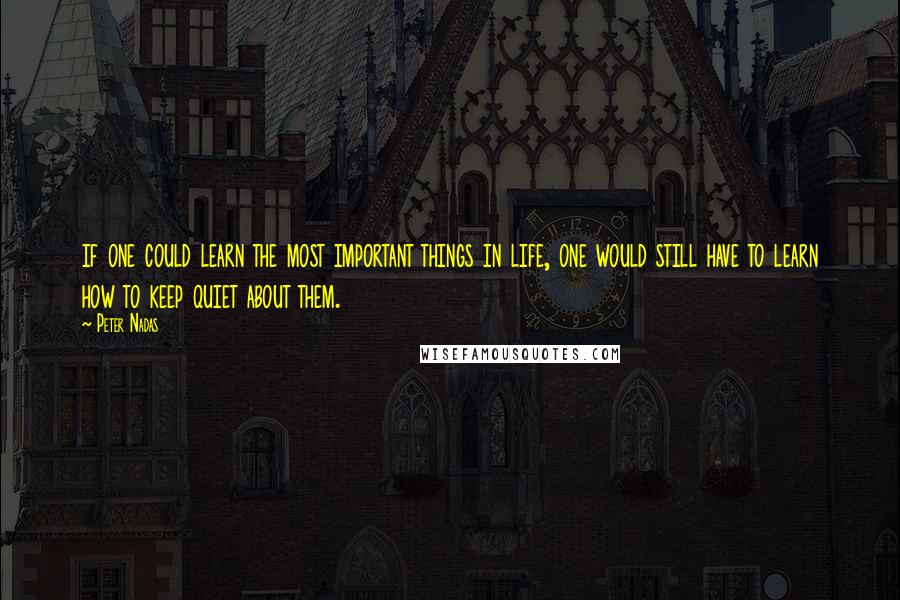 Peter Nadas Quotes: if one could learn the most important things in life, one would still have to learn how to keep quiet about them.