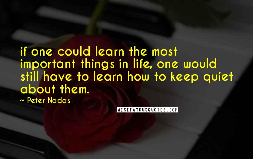 Peter Nadas Quotes: if one could learn the most important things in life, one would still have to learn how to keep quiet about them.