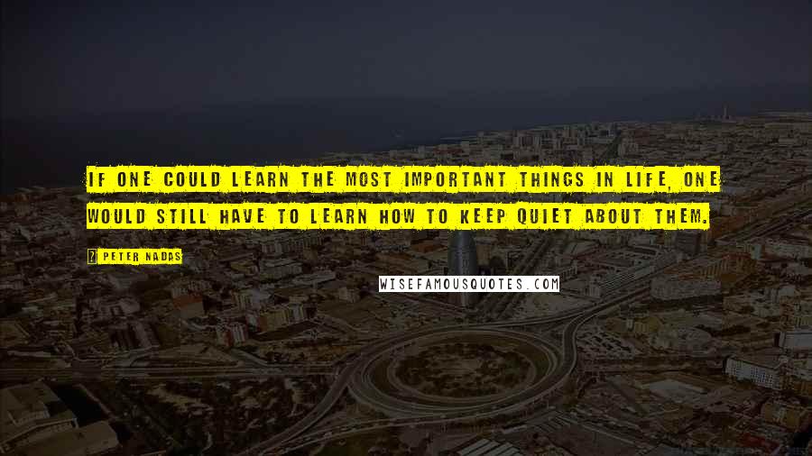 Peter Nadas Quotes: if one could learn the most important things in life, one would still have to learn how to keep quiet about them.