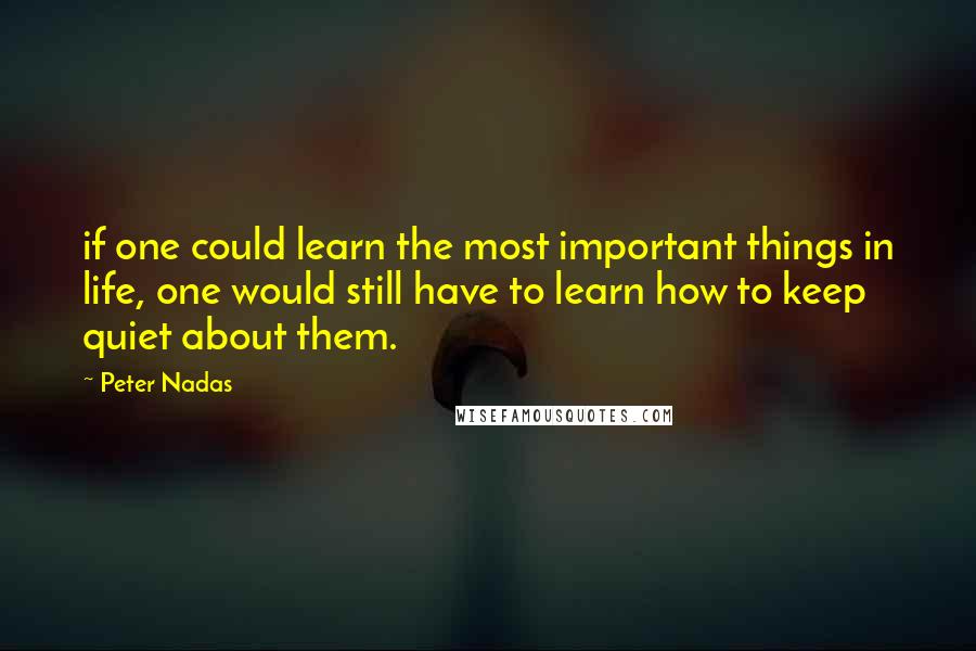 Peter Nadas Quotes: if one could learn the most important things in life, one would still have to learn how to keep quiet about them.