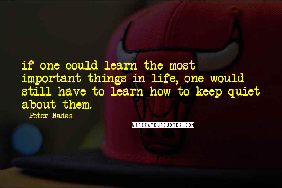 Peter Nadas Quotes: if one could learn the most important things in life, one would still have to learn how to keep quiet about them.