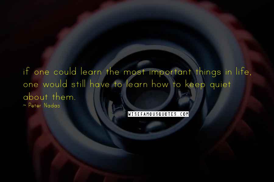 Peter Nadas Quotes: if one could learn the most important things in life, one would still have to learn how to keep quiet about them.