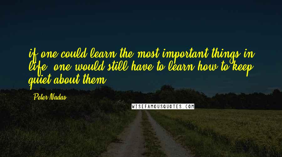 Peter Nadas Quotes: if one could learn the most important things in life, one would still have to learn how to keep quiet about them.