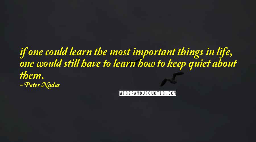 Peter Nadas Quotes: if one could learn the most important things in life, one would still have to learn how to keep quiet about them.