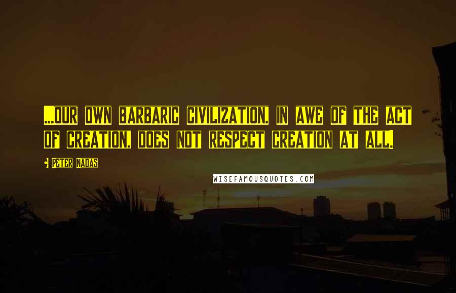 Peter Nadas Quotes: ...our own barbaric civilization, in awe of the act of creation, does not respect creation at all.