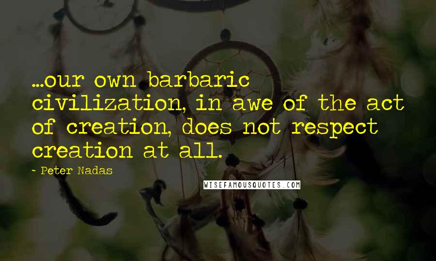 Peter Nadas Quotes: ...our own barbaric civilization, in awe of the act of creation, does not respect creation at all.