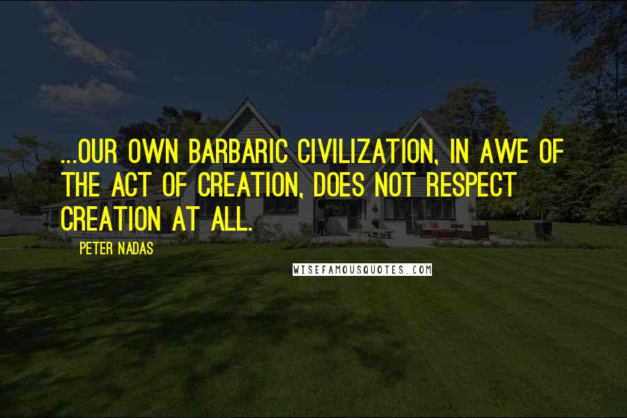 Peter Nadas Quotes: ...our own barbaric civilization, in awe of the act of creation, does not respect creation at all.