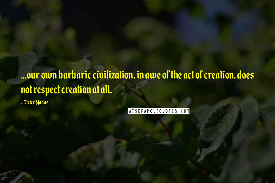 Peter Nadas Quotes: ...our own barbaric civilization, in awe of the act of creation, does not respect creation at all.