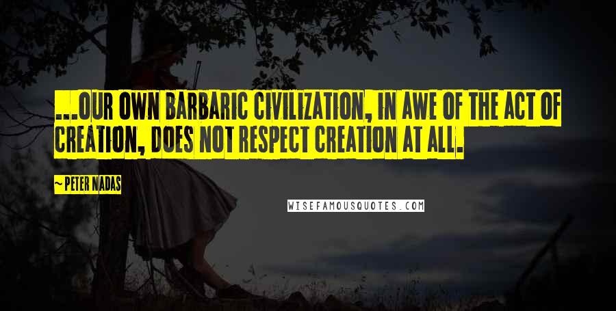 Peter Nadas Quotes: ...our own barbaric civilization, in awe of the act of creation, does not respect creation at all.