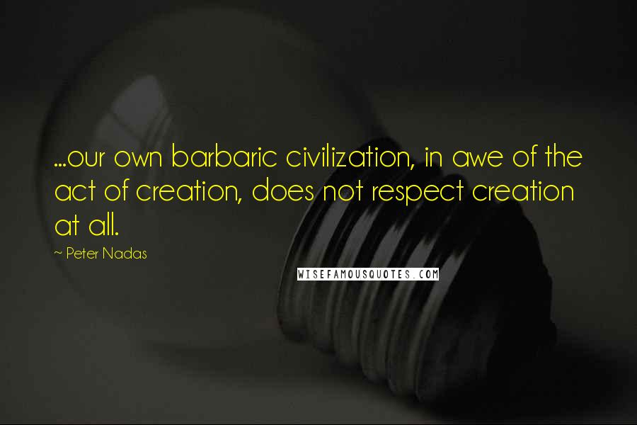 Peter Nadas Quotes: ...our own barbaric civilization, in awe of the act of creation, does not respect creation at all.