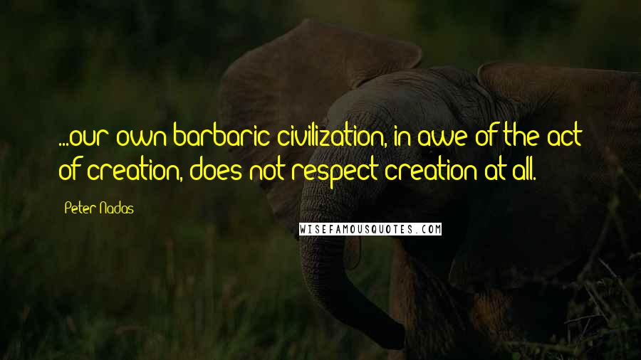 Peter Nadas Quotes: ...our own barbaric civilization, in awe of the act of creation, does not respect creation at all.