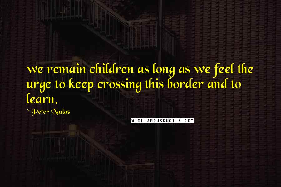 Peter Nadas Quotes: we remain children as long as we feel the urge to keep crossing this border and to learn.