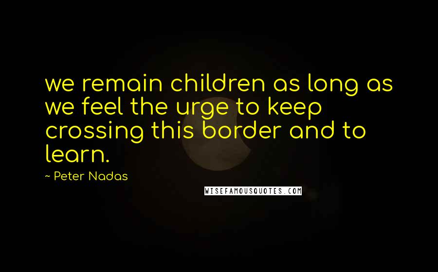 Peter Nadas Quotes: we remain children as long as we feel the urge to keep crossing this border and to learn.