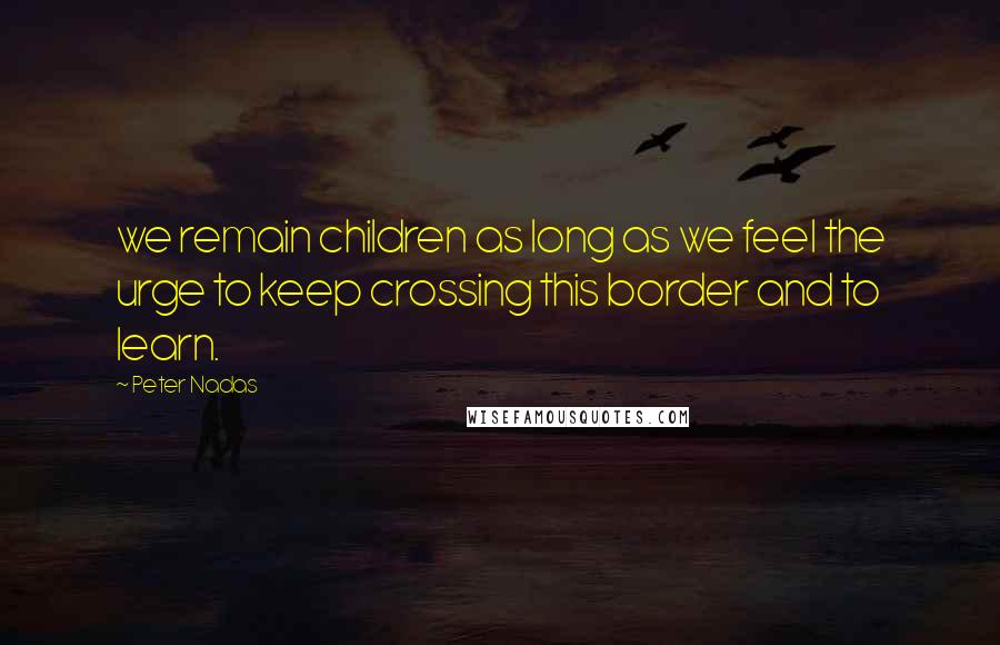 Peter Nadas Quotes: we remain children as long as we feel the urge to keep crossing this border and to learn.